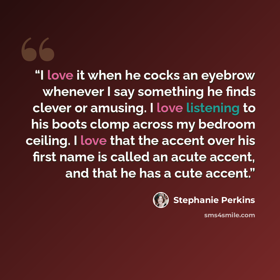 “I love it when he cocks an eyebrow whenever I say something he finds clever or amusing. I love listening to his boots clomp across my bedroom ceiling. I love that the accent over his first name is called an acute accent, and that he has a cute accent.” quote by Stephanie Perkins