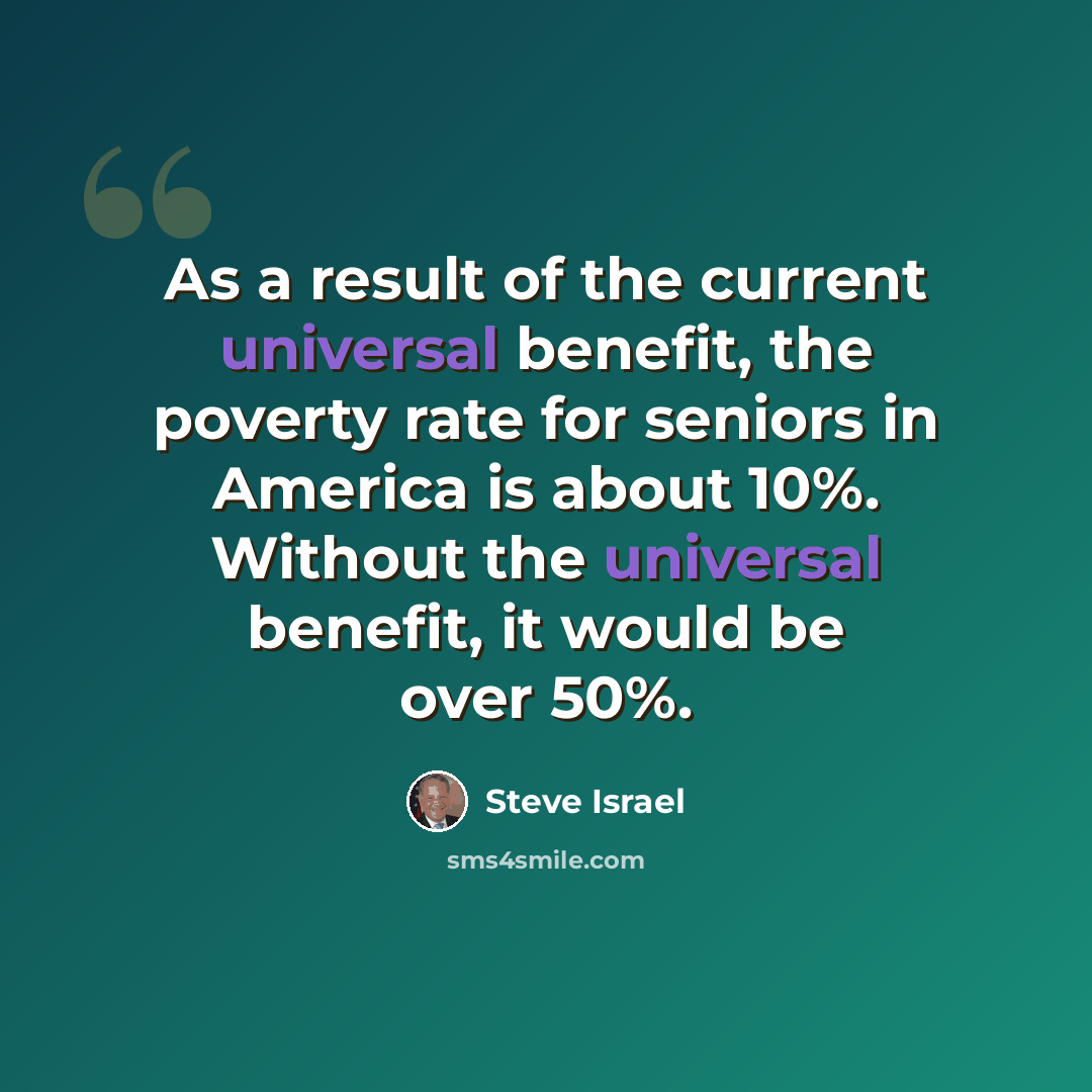 “As a result of the current universal benefit, the poverty rate for seniors in America is about 10%. Without the universal benefit, it would be over 50%.” quote by Steve Israel