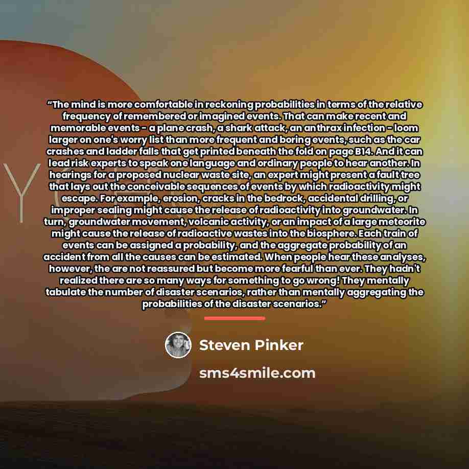 “The mind is more comfortable in reckoning probabilities in terms of the relative frequency of remembered or imagined events. That can make recent and memorable events - a plane crash, a shark attack, an anthrax infection - loom larger on one's worry list than more frequent and boring events, such…” quote by Steven Pinker