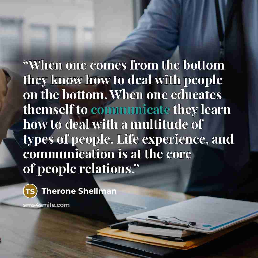 “When one comes from the bottom they know how to deal with people on the bottom. When one educates themself to communicate they learn how to deal with a multitude of types of people. Life experience, and communication is at the core of people relations.” quote by Therone Shellman