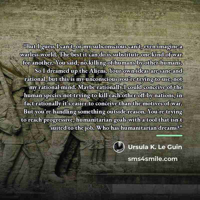 “But I guess I can't, or my subconscious can't, even imagine a warless world. The best it can do is substitute one kind of war for another. You said, no killing of humans by other humans. So I dreamed up the Aliens. Your own ideas are sane and rational, but this is my unconscious you're trying to…” quote by Ursula K. Le Guin