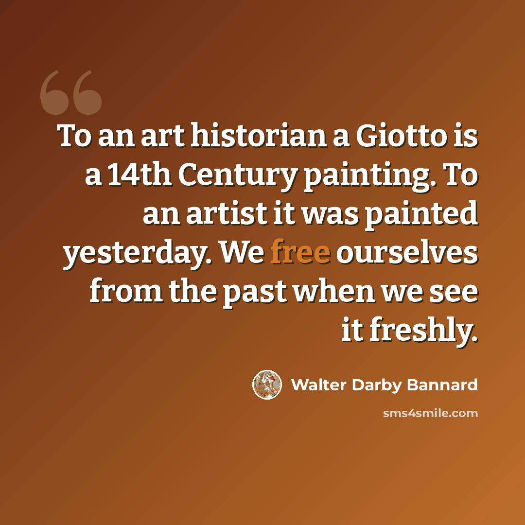 “To an art historian a Giotto is a 14th Century painting. To an artist it was painted yesterday. We free ourselves from the past when we see it freshly.” quote by Walter Darby Bannard