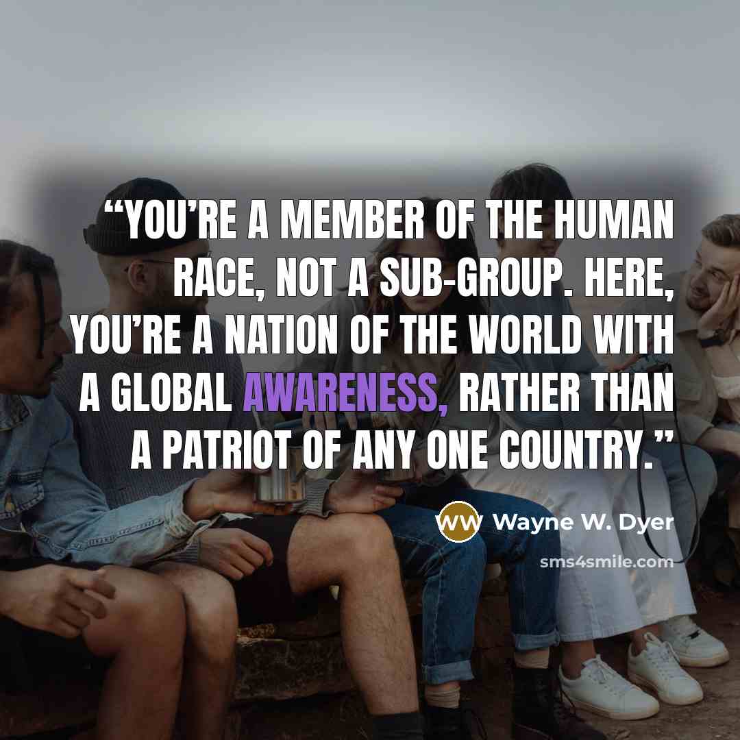 “you’re a member of the human race, not a sub-group. Here, you’re a nation of the world with a global awareness, rather than a patriot of any one country.” quote by Wayne W. Dyer