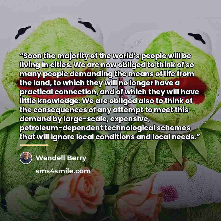 “Soon the majority of the world’s people will be living in cities. We are now obliged to think of so many people demanding the means of life from the land, to which they will no longer have a practical connection, and of which they will have little knowledge. We are obliged also to think of the…” quote by Wendell Berry