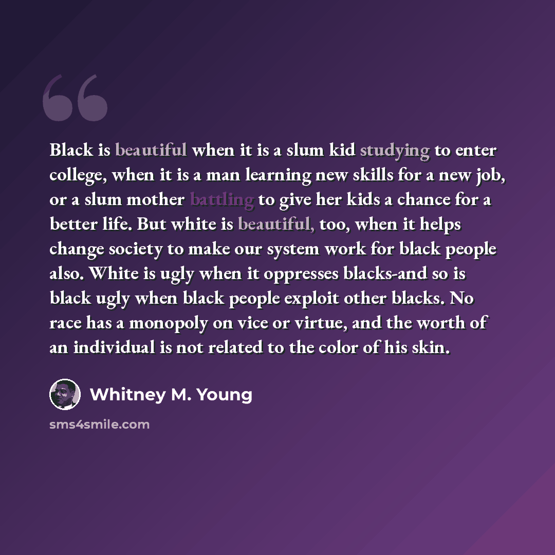 “Black is beautiful when it is a slum kid studying to enter college, when it is a man learning new skills for a new job, or a slum mother battling to give her kids a chance for a better life. But white is beautiful, too, when it helps change society to make our system work for black people also…” quote by Whitney M. Young