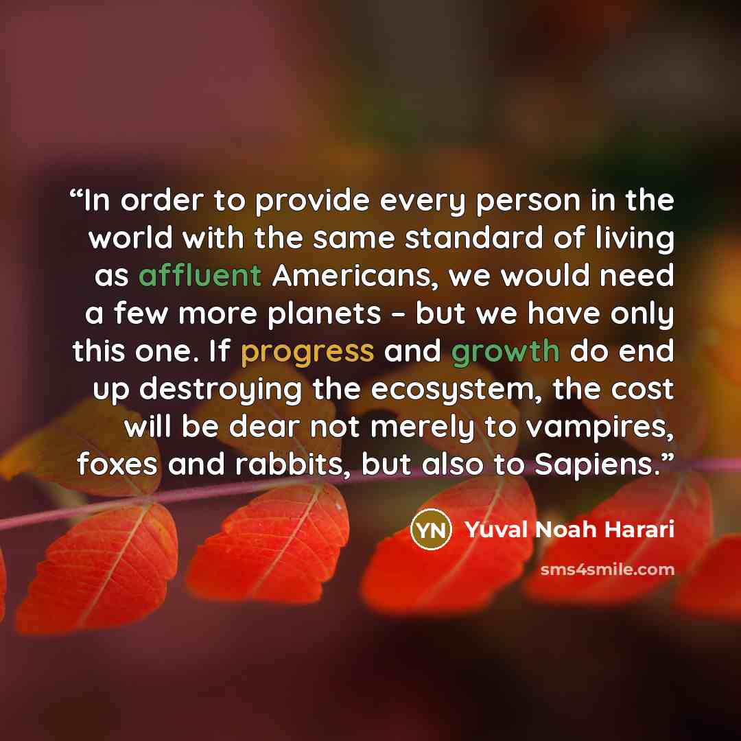 “In order to provide every person in the world with the same standard of living as affluent Americans, we would need a few more planets – but we have only this one. If progress and growth do end up destroying the ecosystem, the cost will be dear not merely to vampires, foxes and rabbits, but also…” quote by Yuval Noah Harari