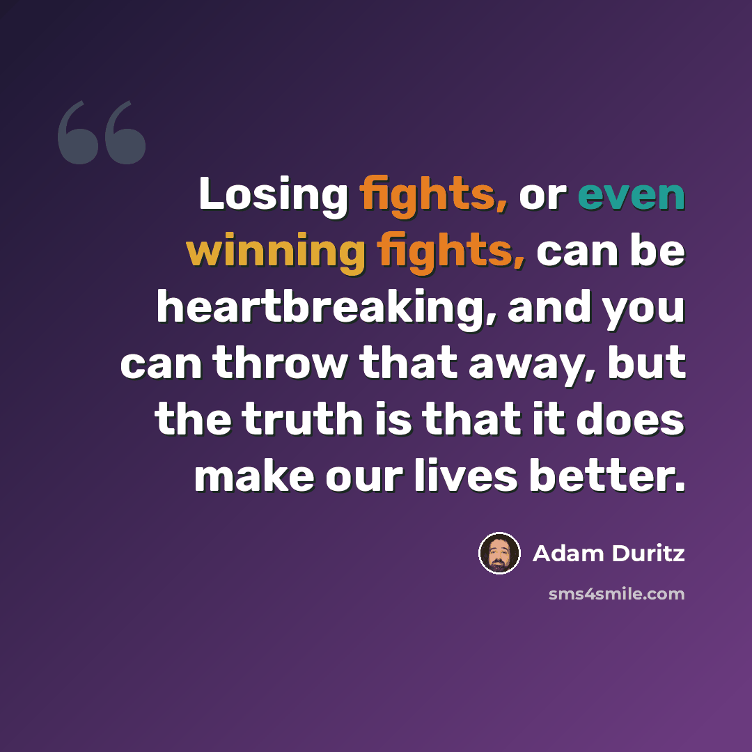 “Losing fights, or even winning fights, can be heartbreaking, and you can throw that away, but the truth is that it does make our lives better.” quote by Adam Duritz