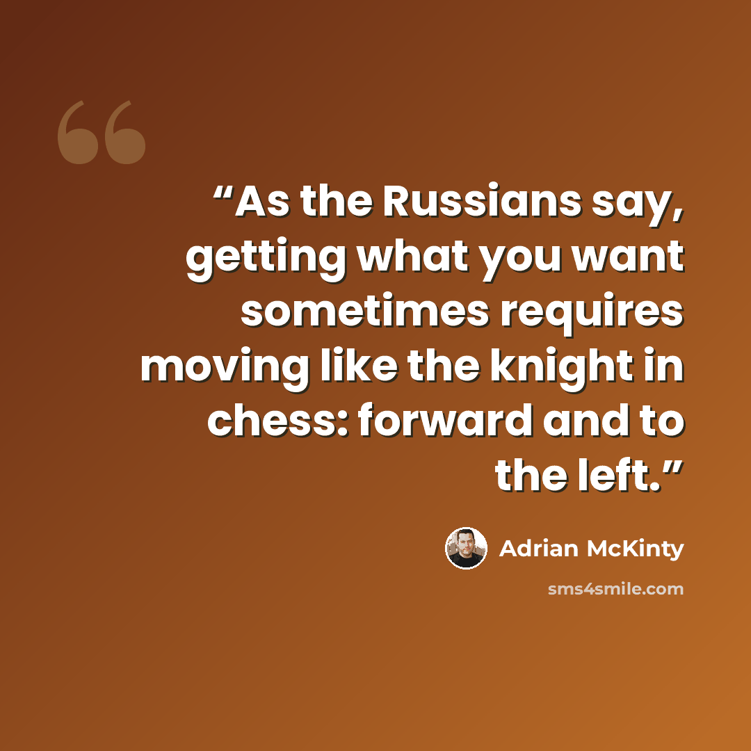 “As the Russians say, getting what you want sometimes requires moving like the knight in chess: forward and to the left.” quote by Adrian McKinty