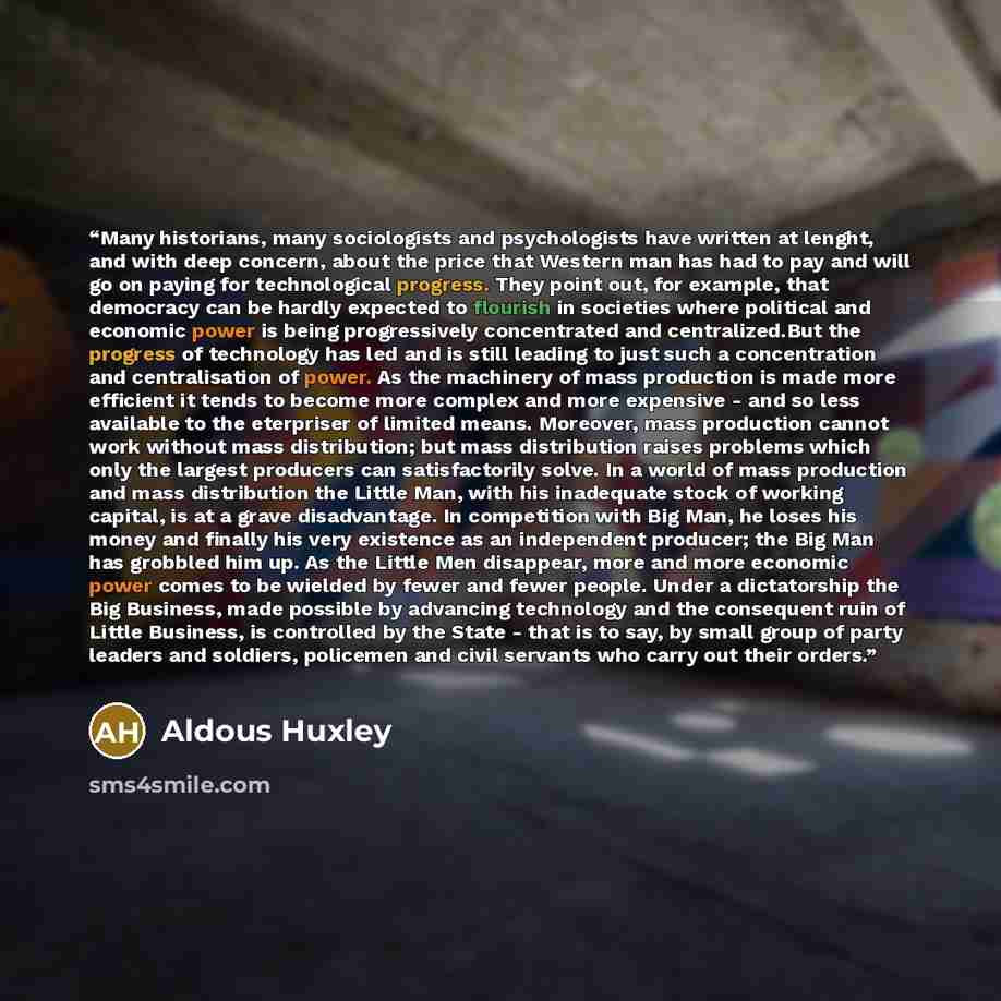 “Many historians, many sociologists and psychologists have written at lenght, and with deep concern, about the price that Western man has had to pay and will go on paying for technological progress. They point out, for example, that democracy can be hardly expected to flourish in societies where…” quote by Aldous Huxley