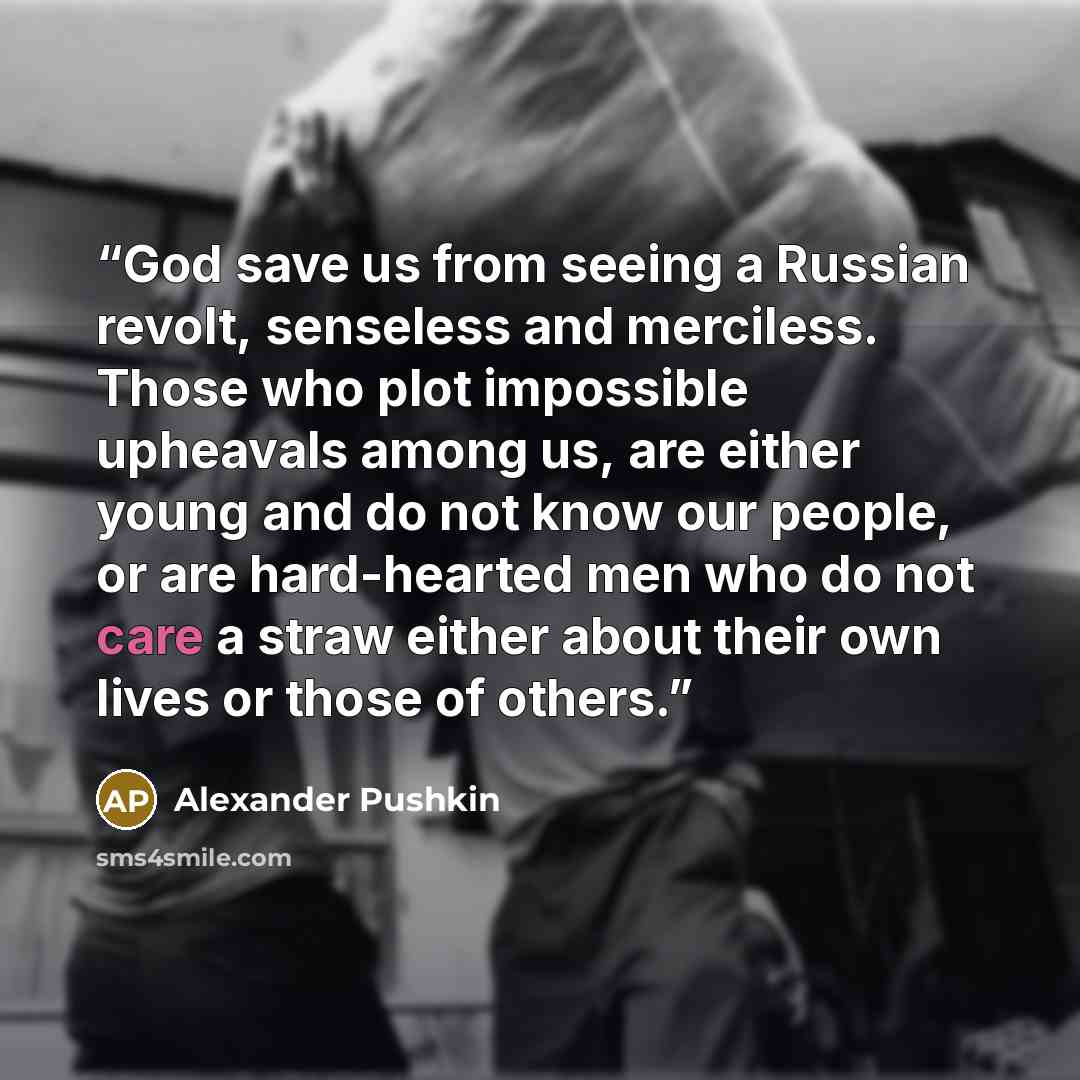 “God save us from seeing a Russian revolt, senseless and merciless. Those who plot impossible upheavals among us, are either young and do not know our people, or are hard-hearted men who do not care a straw either about their own lives or those of others.” quote by Alexander Pushkin