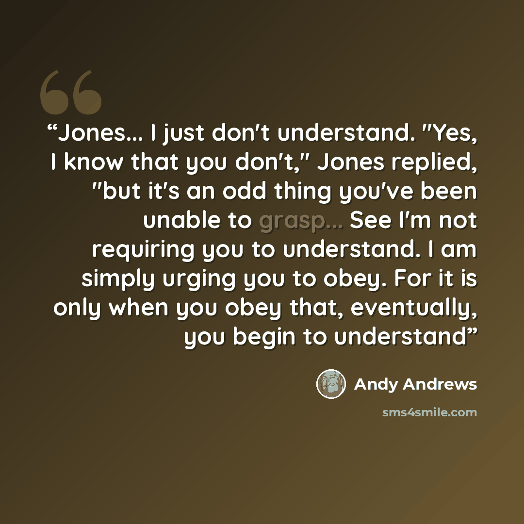 “Jones... I just don't understand. "Yes, I know that you don't," Jones replied, "but it's an odd thing you've been unable to grasp... See I'm not requiring you to understand. I am simply urging you to obey. For it is only when you obey that, eventually, you begin to understand” quote by Andy Andrews