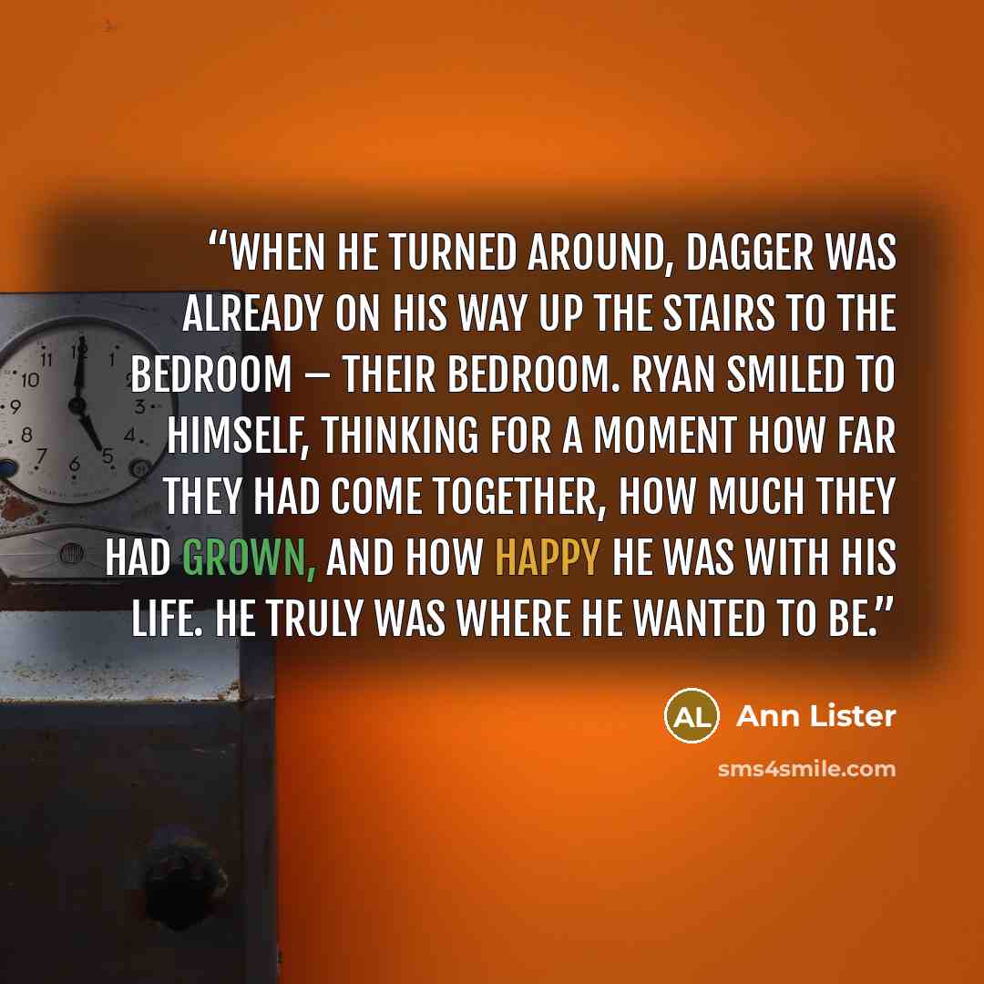 “When he turned around, Dagger was already on his way up the stairs to the bedroom – their bedroom. Ryan smiled to himself, thinking for a moment how far they had come together, how much they had grown, and how happy he was with his life. He truly was where he wanted to be.” quote by Ann Lister