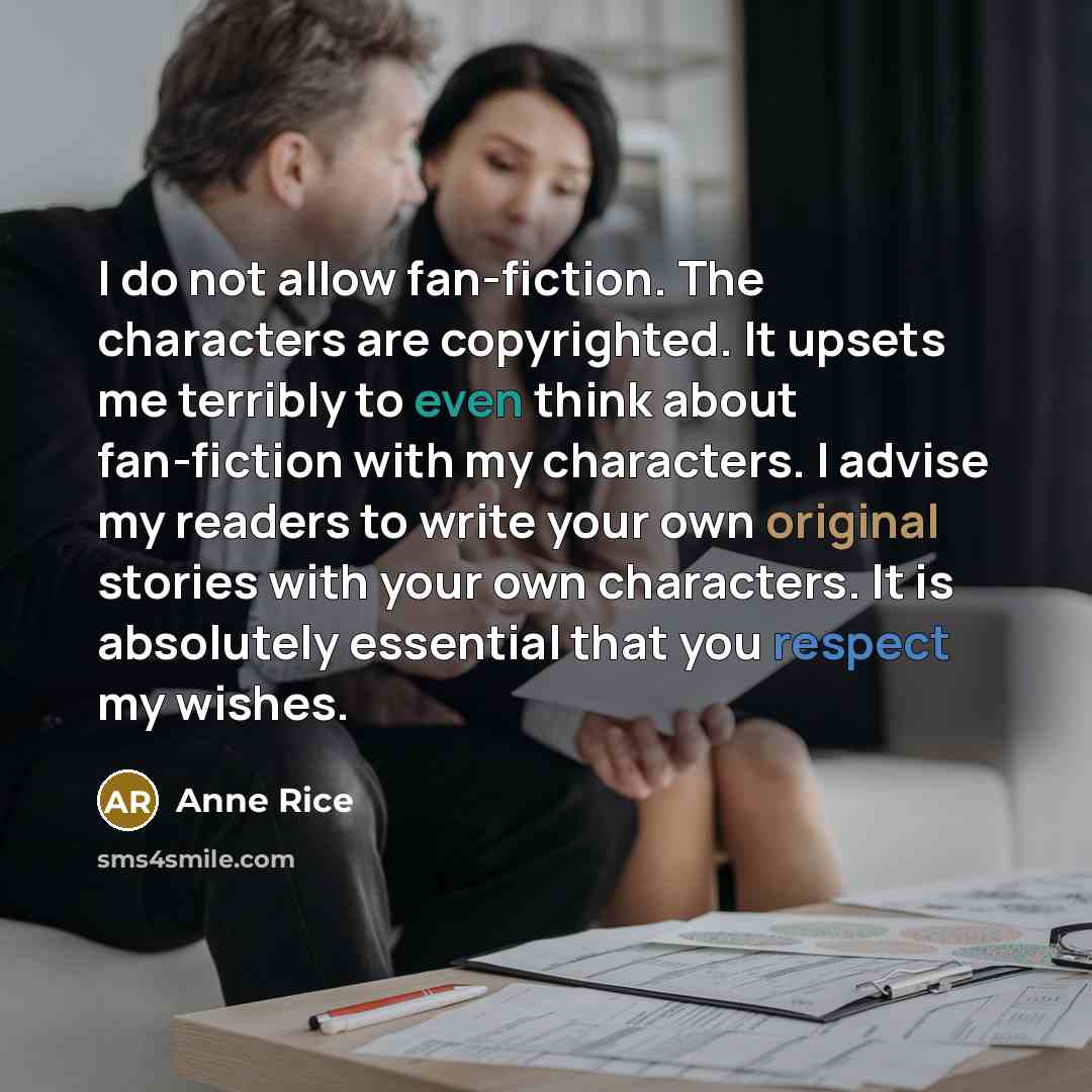 “I do not allow fan-fiction. The characters are copyrighted. It upsets me terribly to even think about fan-fiction with my characters. I advise my readers to write your own original stories with your own characters. It is absolutely essential that you respect my wishes.” quote by Anne Rice