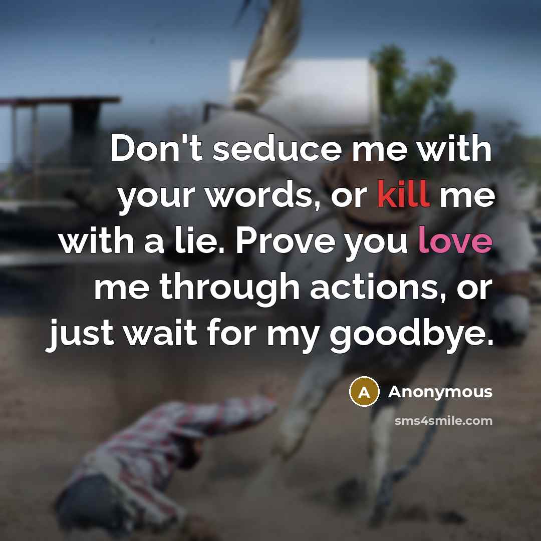 “Don't seduce me with your words, or kill me with a lie. Prove you love me through actions, or just wait for my goodbye.” quote by Anonymous