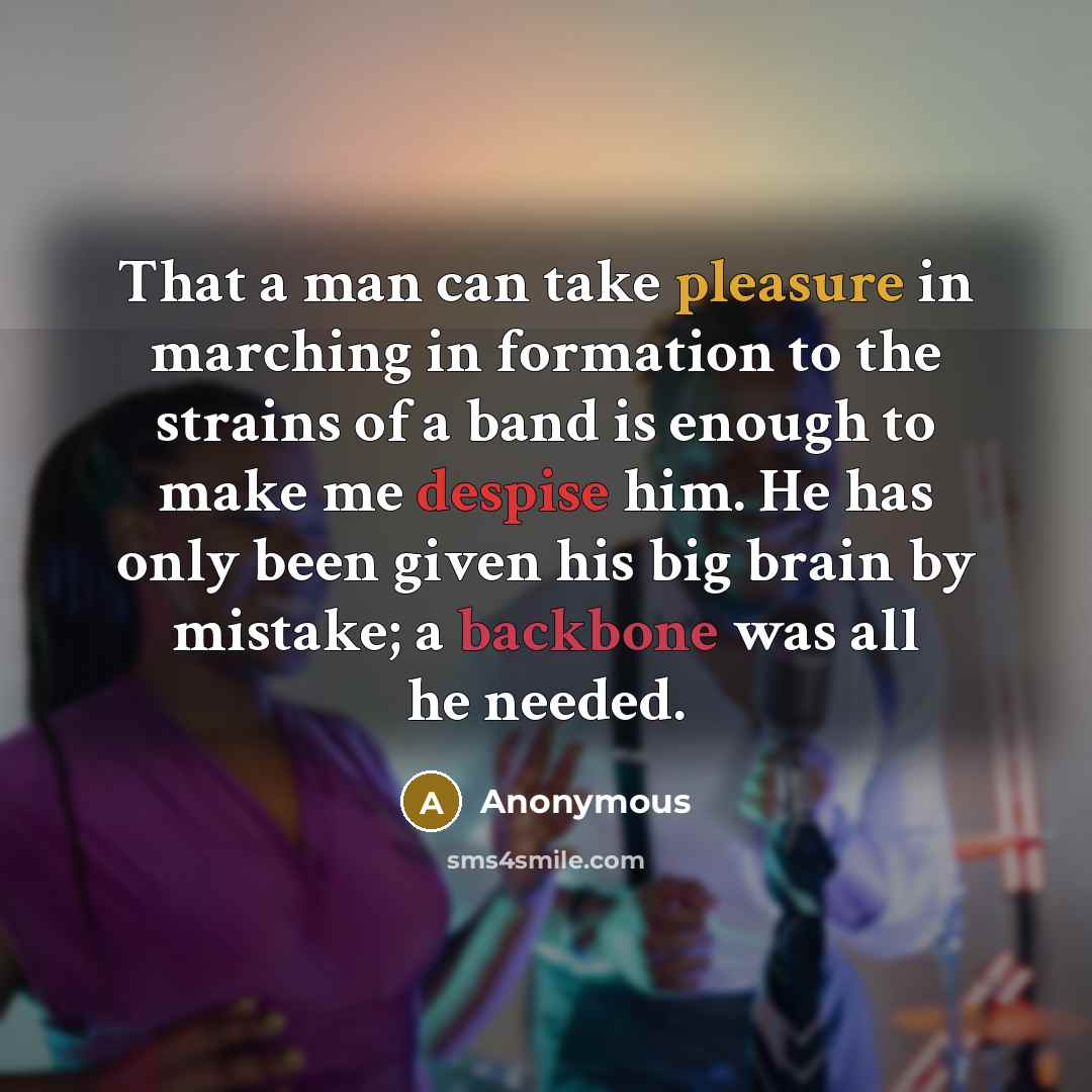 “That a man can take pleasure in marching in formation to the strains of a band is enough to make me despise him. He has only been given his big brain by mistake; a backbone was all he needed.” quote by Anonymous