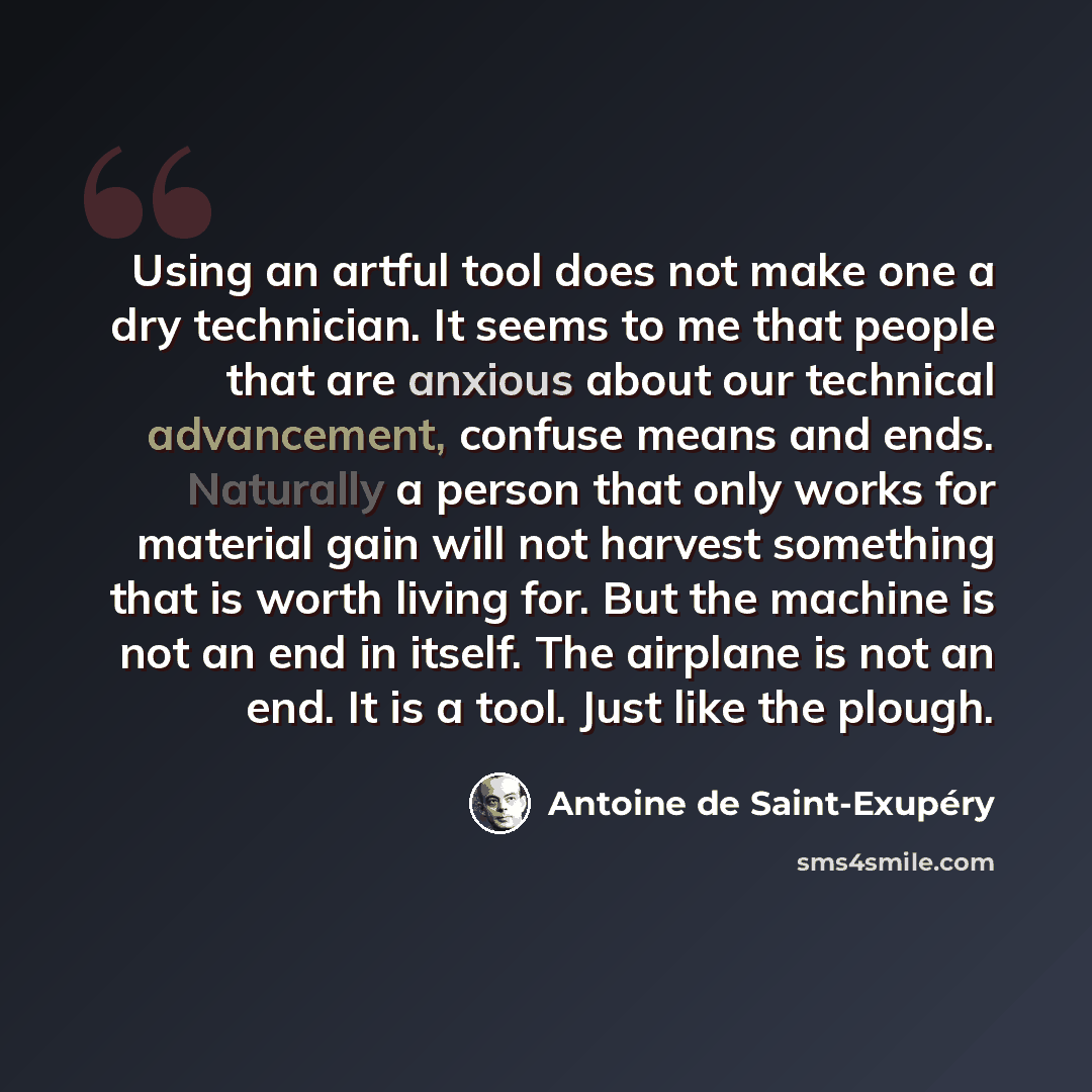 “Using an artful tool does not make one a dry technician. It seems to me that people that are anxious about our technical advancement, confuse means and ends. Naturally a person that only works for material gain will not harvest something that is worth living for. But the machine is not an end in…” quote by Antoine de Saint-Exupery