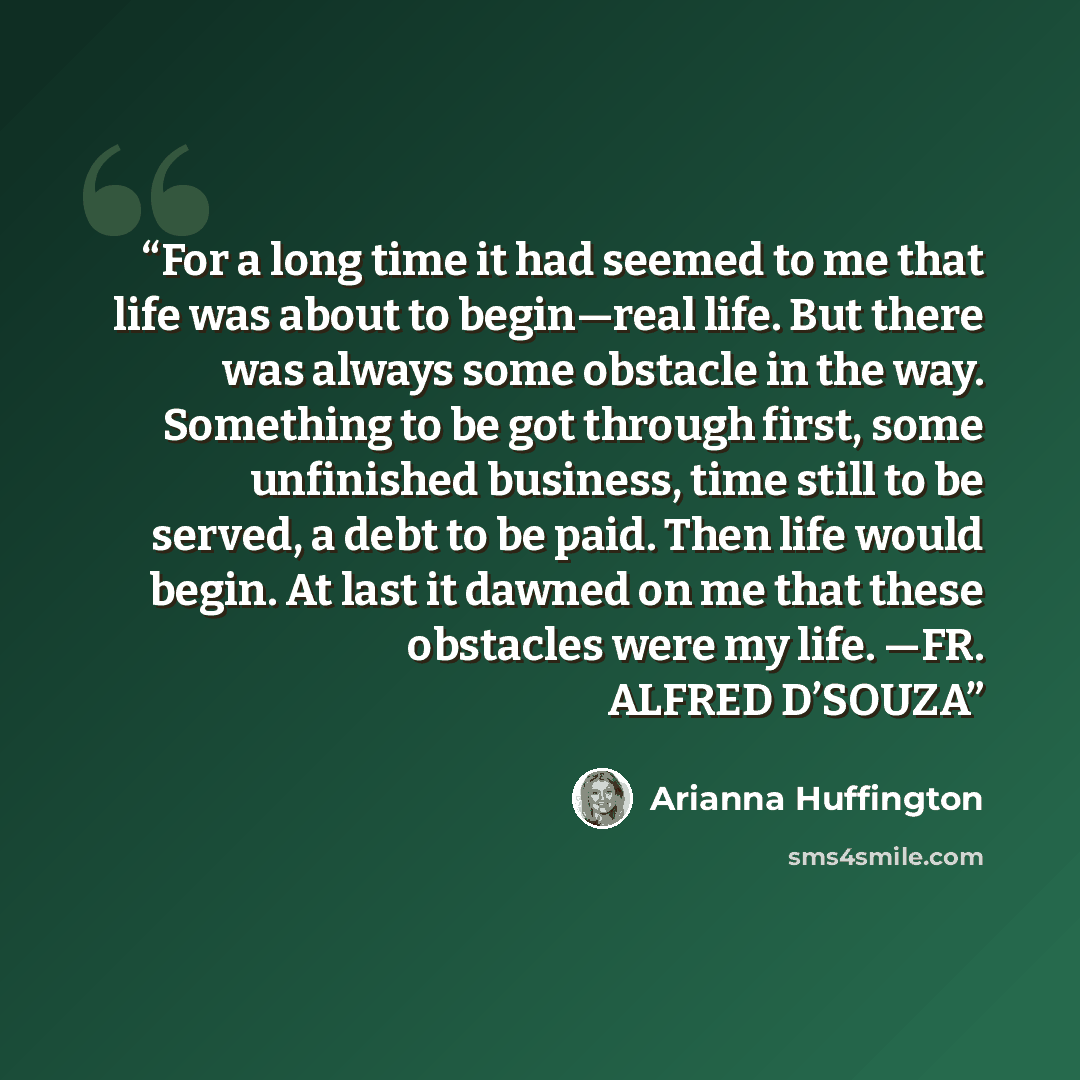 “For a long time it had seemed to me that life was about to begin—real life. But there was always some obstacle in the way. Something to be got through first, some unfinished business, time still to be served, a debt to be paid. Then life would begin. At last it dawned on me that these obstacles…” quote by Arianna Huffington