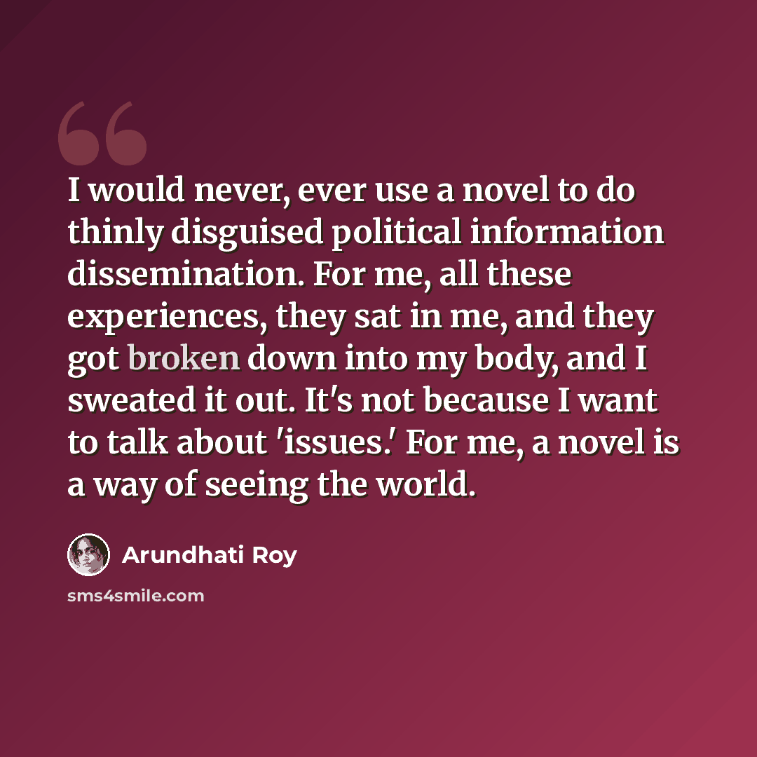 “I would never, ever use a novel to do thinly disguised political information dissemination. For me, all these experiences, they sat in me, and they got broken down into my body, and I sweated it out. It's not because I want to talk about 'issues.' For me, a novel is a way of seeing the world.” quote by Arundhati Roy