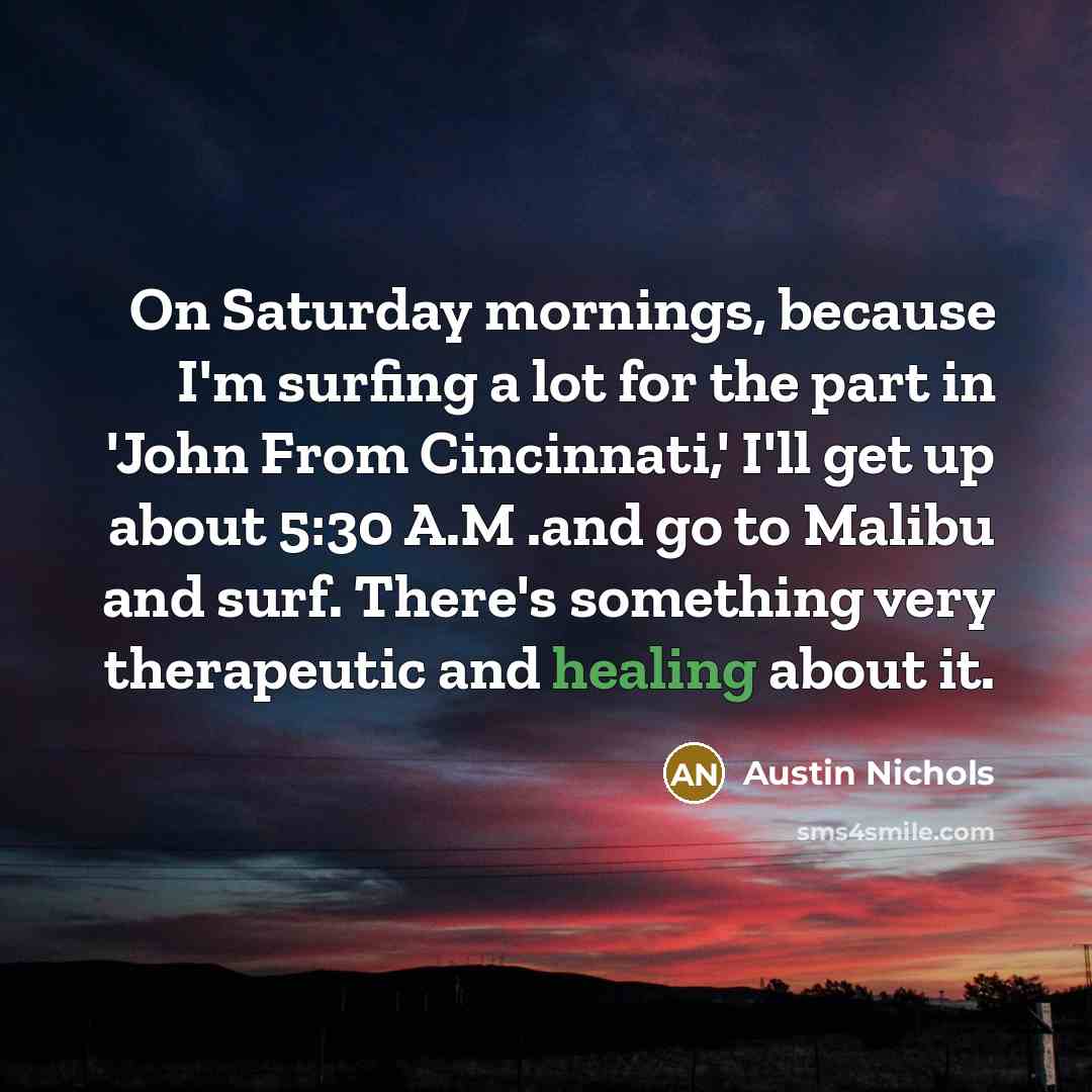 “On Saturday mornings, because I'm surfing a lot for the part in 'John From Cincinnati,' I'll get up about 5:30 A.M .and go to Malibu and surf. There's something very therapeutic and healing about it.” quote by Austin Nichols
