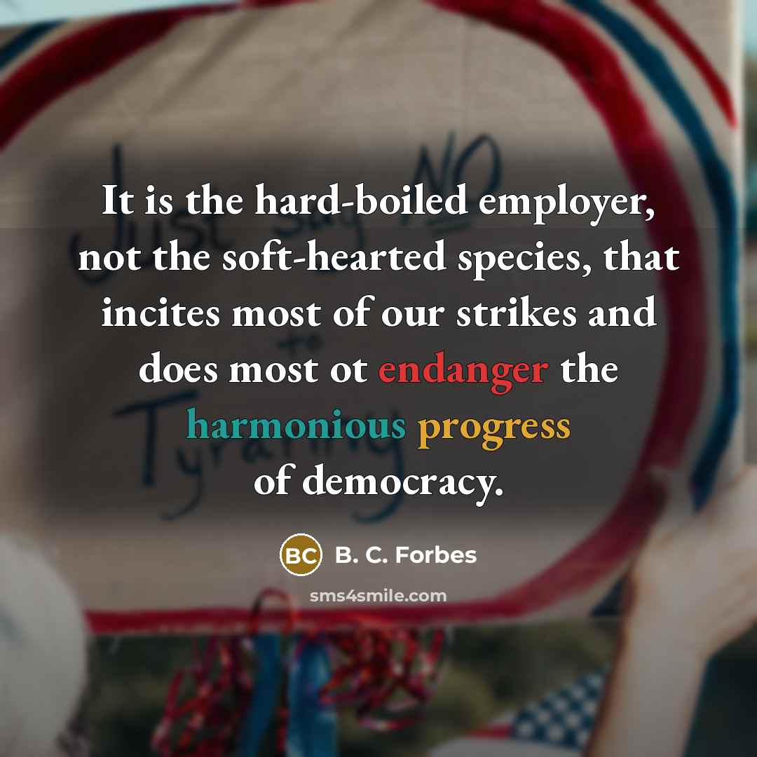 “It is the hard-boiled employer, not the soft-hearted species, that incites most of our strikes and does most ot endanger the harmonious progress of democracy.” quote by B. C. Forbes