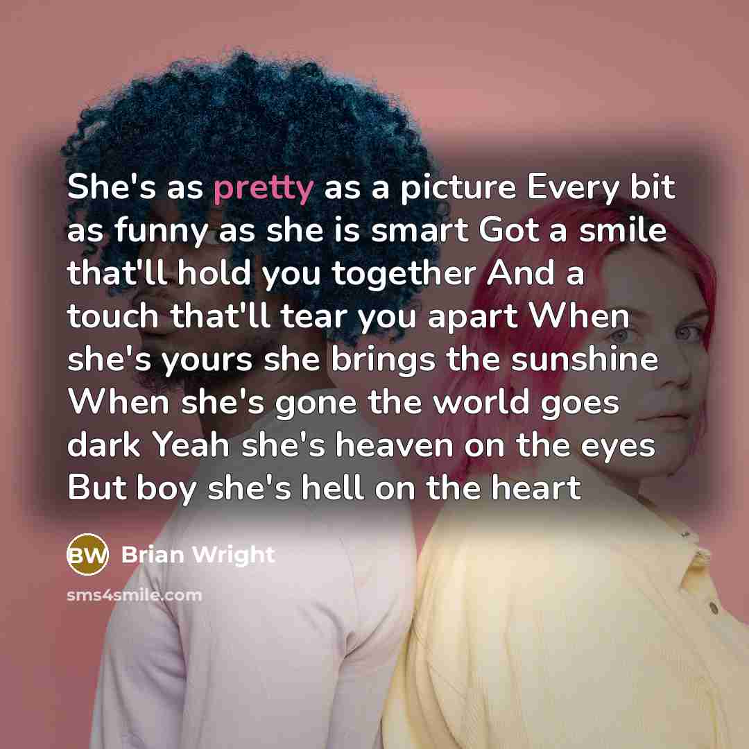 “She's as pretty as a picture Every bit as funny as she is smart Got a smile that'll hold you together And a touch that'll tear you apart When she's yours she brings the sunshine When she's gone the world goes dark Yeah she's heaven on the eyes But boy she's hell on the heart” quote by Brian Wright