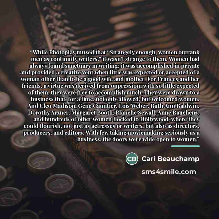 “While Photoplay mused that “Strangely enough, women outrank men as continuity writers,” it wasn’t strange to them. Women had always found sanctuary in writing; it was accomplished in private and provided a creative vent when little was expected or accepted of a woman other than to be a good wife…” quote by Cari Beauchamp