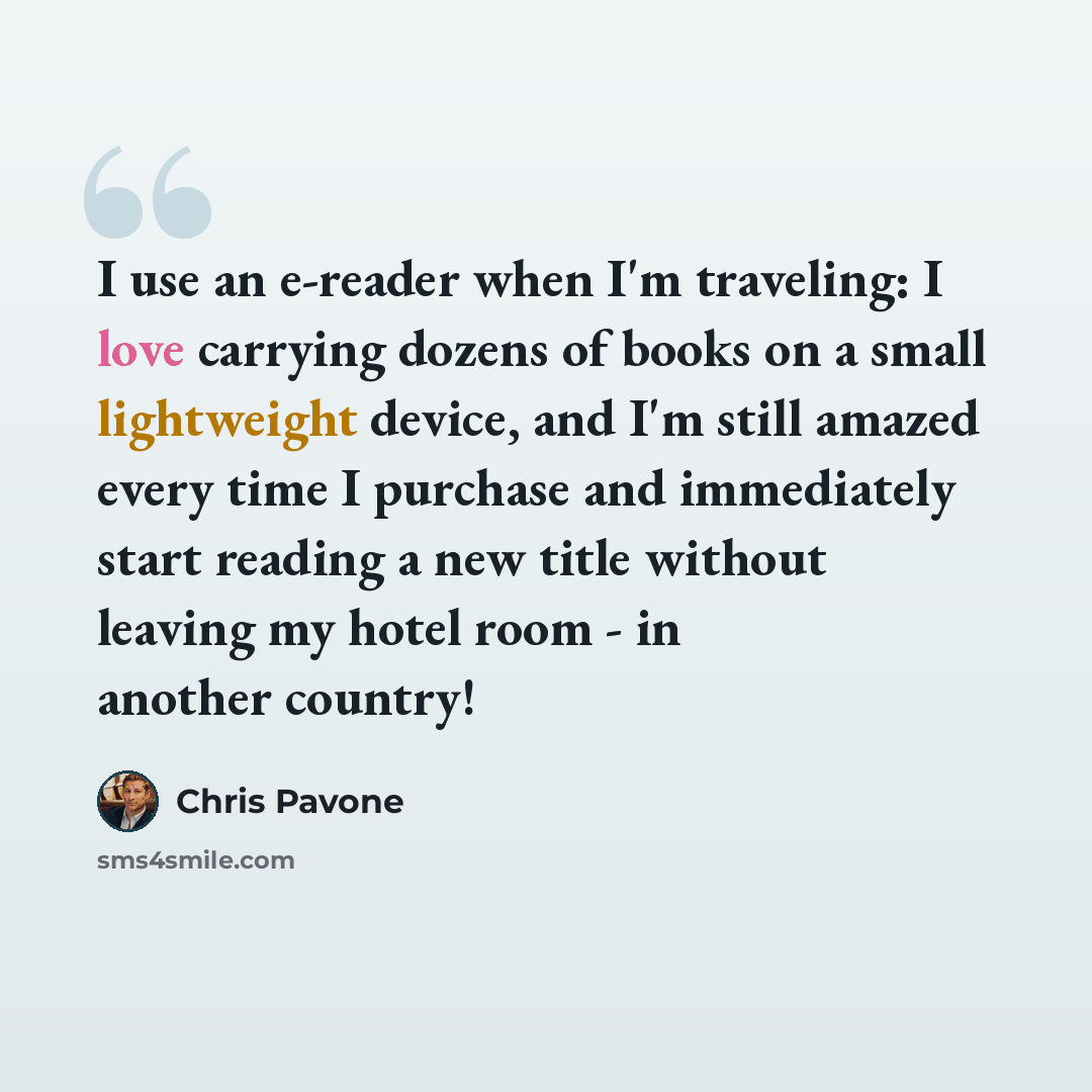 “I use an e-reader when I'm traveling: I love carrying dozens of books on a small lightweight device, and I'm still amazed every time I purchase and immediately start reading a new title without leaving my hotel room - in another country!” quote by Chris Pavone