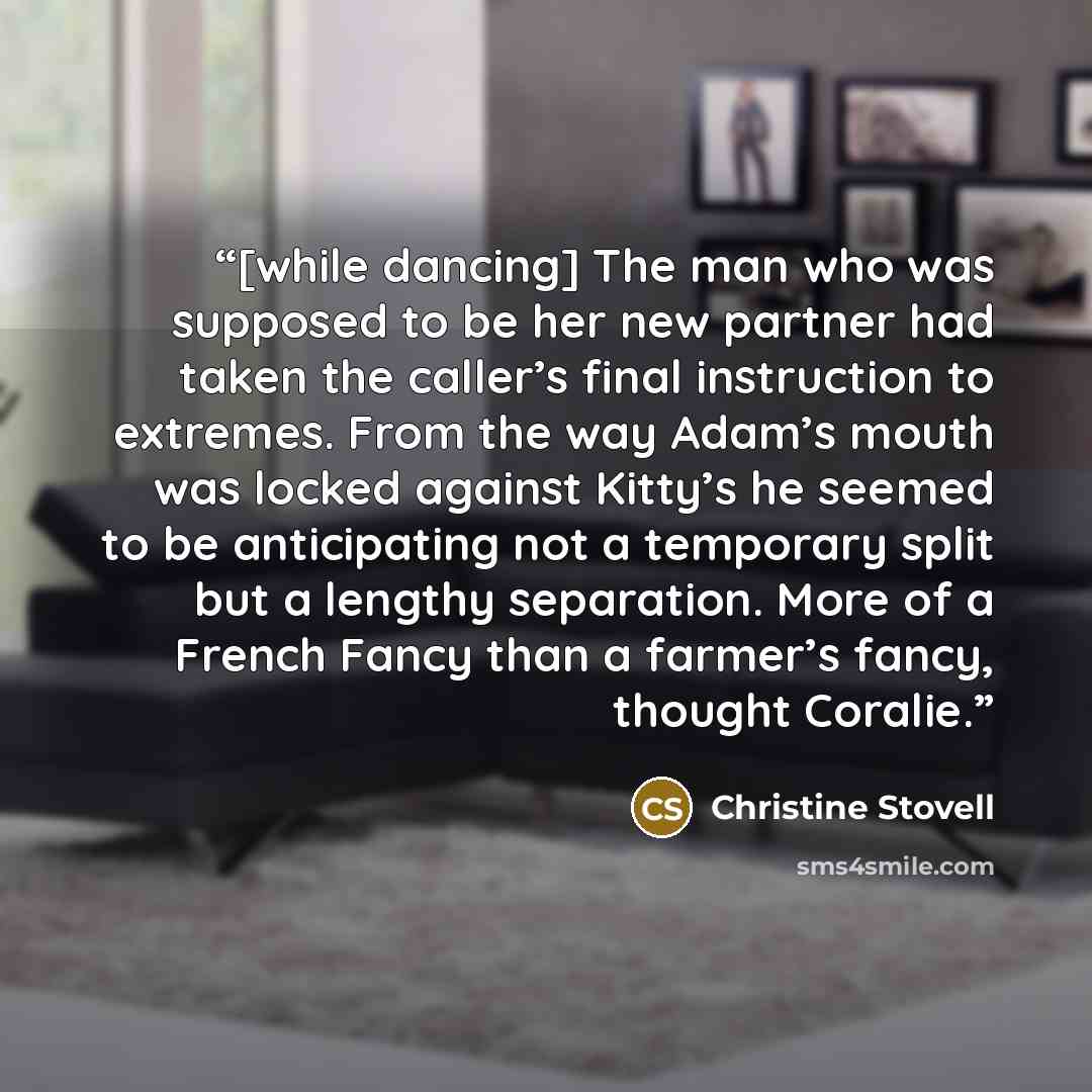 “[while dancing] The man who was supposed to be her new partner had taken the caller’s final instruction to extremes. From the way Adam’s mouth was locked against Kitty’s he seemed to be anticipating not a temporary split but a lengthy separation. More of a French Fancy than a farmer’s fancy…” quote by Christine Stovell