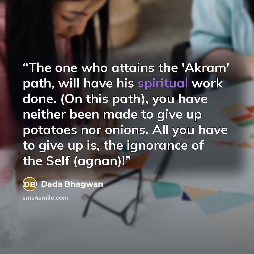 “The one who attains the 'Akram' path, will have his spiritual work done. (On this path), you have neither been made to give up potatoes nor onions. All you have to give up is, the ignorance of the Self (agnan)!” quote by Dada Bhagwan