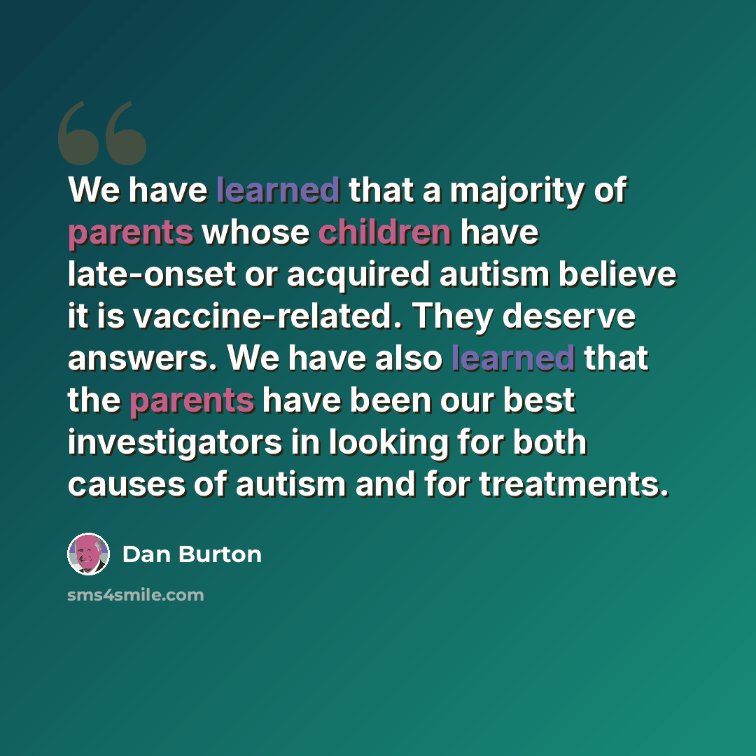 “We have learned that a majority of parents whose children have late-onset or acquired autism believe it is vaccine-related. They deserve answers. We have also learned that the parents have been our best investigators in looking for both causes of autism and for treatments.” quote by Dan Burton
