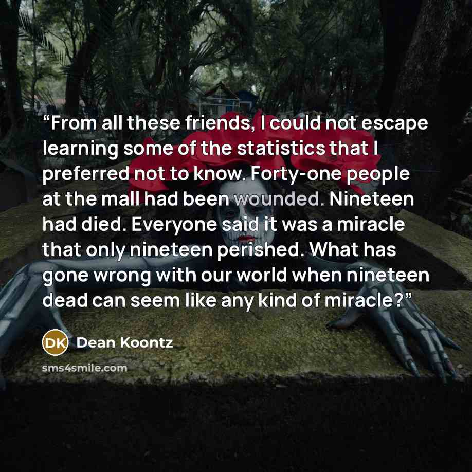 “From all these friends, I could not escape learning some of the statistics that I preferred not to know. Forty-one people at the mall had been wounded. Nineteen had died. Everyone said it was a miracle that only nineteen perished. What has gone wrong with our world when nineteen dead can seem like…” quote by Dean Koontz