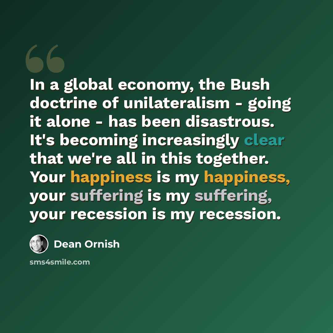 “In a global economy, the Bush doctrine of unilateralism - going it alone - has been disastrous. It's becoming increasingly clear that we're all in this together. Your happiness is my happiness, your suffering is my suffering, your recession is my recession.” quote by Dean Ornish