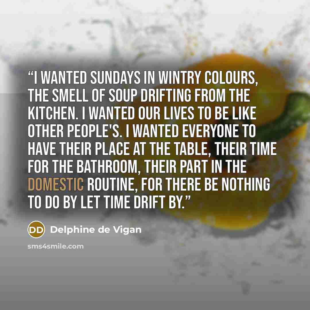 “I wanted Sundays in wintry colours, the smell of soup drifting from the kitchen. I wanted our lives to be like other people's. I wanted everyone to have their place at the table, their time for the bathroom, their part in the domestic routine, for there be nothing to do by let time drift by.” quote by Delphine de Vigan