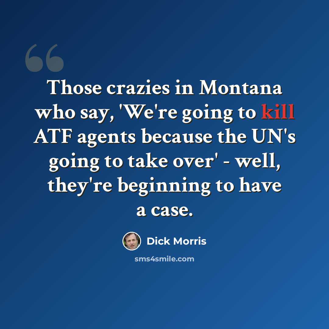“Those crazies in Montana who say, 'We're going to kill ATF agents because the UN's going to take over' - well, they're beginning to have a case.” quote by Dick Morris