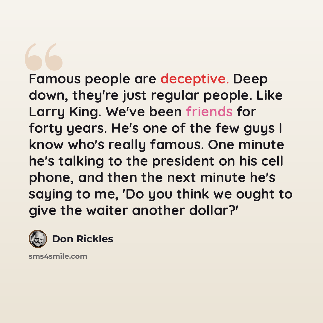 “Famous people are deceptive. Deep down, they're just regular people. Like Larry King. We've been friends for forty years. He's one of the few guys I know who's really famous. One minute he's talking to the president on his cell phone, and then the next minute he's saying to me, 'Do you think we…” quote by Don Rickles