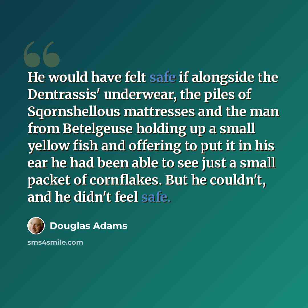 “He would have felt safe if alongside the Dentrassis' underwear, the piles of Sqornshellous mattresses and the man from Betelgeuse holding up a small yellow fish and offering to put it in his ear he had been able to see just a small packet of cornflakes. But he couldn't, and he didn't feel safe.” quote by Douglas Adams