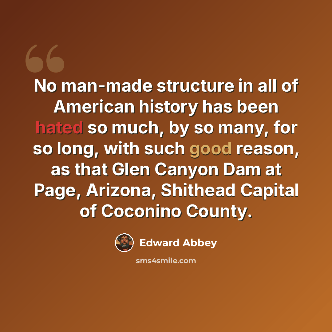 “No man-made structure in all of American history has been hated so much, by so many, for so long, with such good reason, as that Glen Canyon Dam at Page, Arizona, Shithead Capital of Coconino County.” quote by Edward Abbey