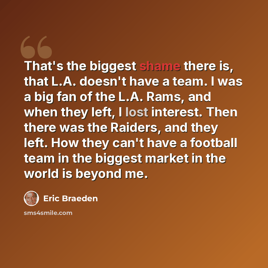 “That's the biggest shame there is, that L.A. doesn't have a team. I was a big fan of the L.A. Rams, and when they left, I lost interest. Then there was the Raiders, and they left. How they can't have a football team in the biggest market in the world is beyond me.” quote by Eric Braeden