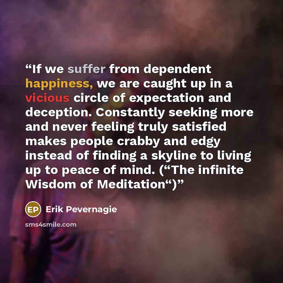 “If we suffer from dependent happiness, we are caught up in a vicious circle of expectation and deception. Constantly seeking more and never feeling truly satisfied makes people crabby and edgy instead of finding a skyline to living up to peace of mind. (“The infinite Wisdom of Meditation“)” quote by Erik Pevernagie
