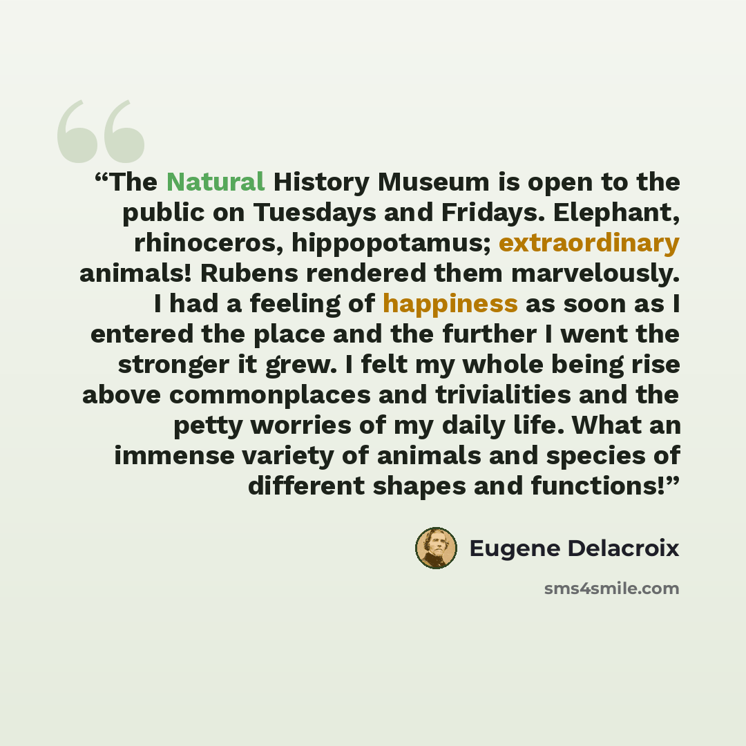 “The Natural History Museum is open to the public on Tuesdays and Fridays. Elephant, rhinoceros, hippopotamus; extraordinary animals! Rubens rendered them marvelously. I had a feeling of happiness as soon as I entered the place and the further I went the stronger it grew. I felt my whole being rise…” quote by Eugene Delacroix