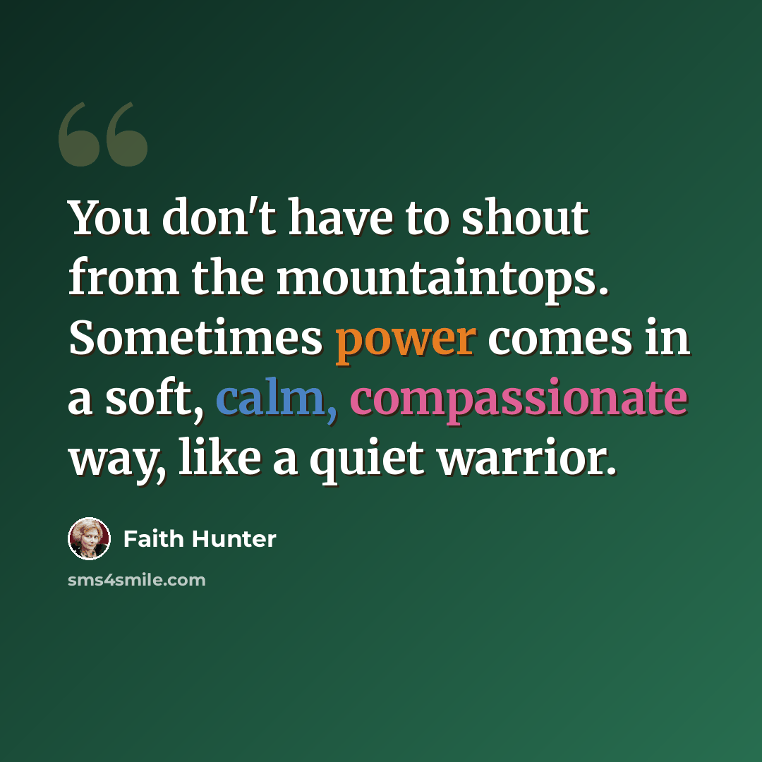 “You don't have to shout from the mountaintops. Sometimes power comes in a soft, calm, compassionate way, like a quiet warrior.” quote by Faith Hunter