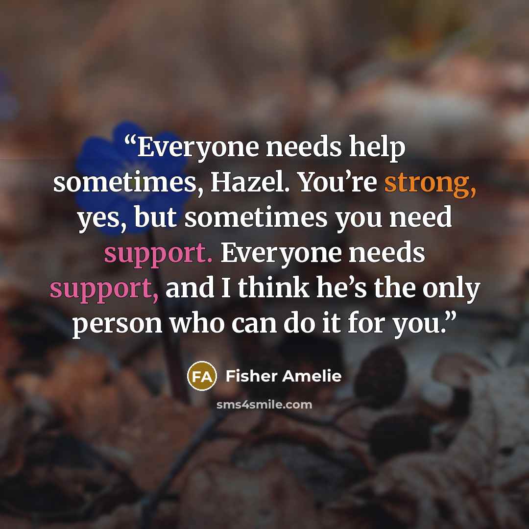 “Everyone needs help sometimes, Hazel. You’re strong, yes, but sometimes you need support. Everyone needs support, and I think he’s the only person who can do it for you.” quote by Fisher Amelie