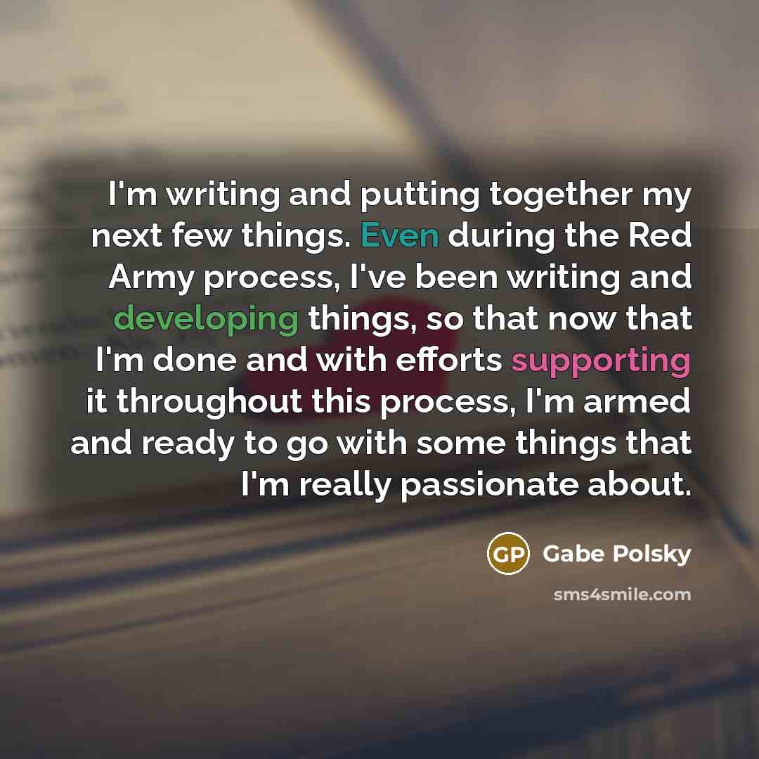 “I'm writing and putting together my next few things. Even during the Red Army process, I've been writing and developing things, so that now that I'm done and with efforts supporting it throughout this process, I'm armed and ready to go with some things that I'm really passionate about.” quote by Gabe Polsky