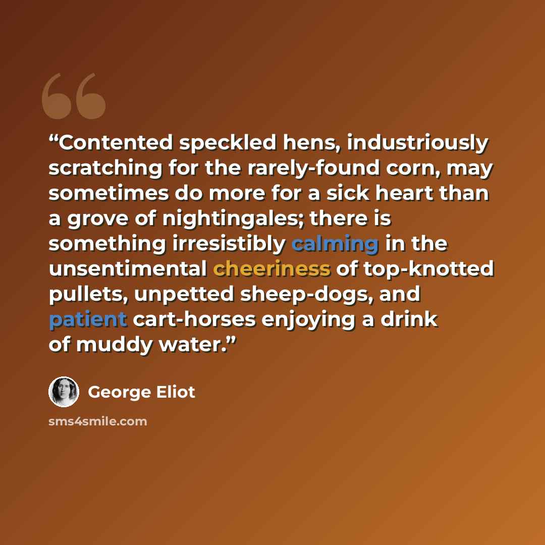 “Contented speckled hens, industriously scratching for the rarely-found corn, may sometimes do more for a sick heart than a grove of nightingales; there is something irresistibly calming in the unsentimental cheeriness of top-knotted pullets, unpetted sheep-dogs, and patient cart-horses enjoying a…” quote by George Eliot