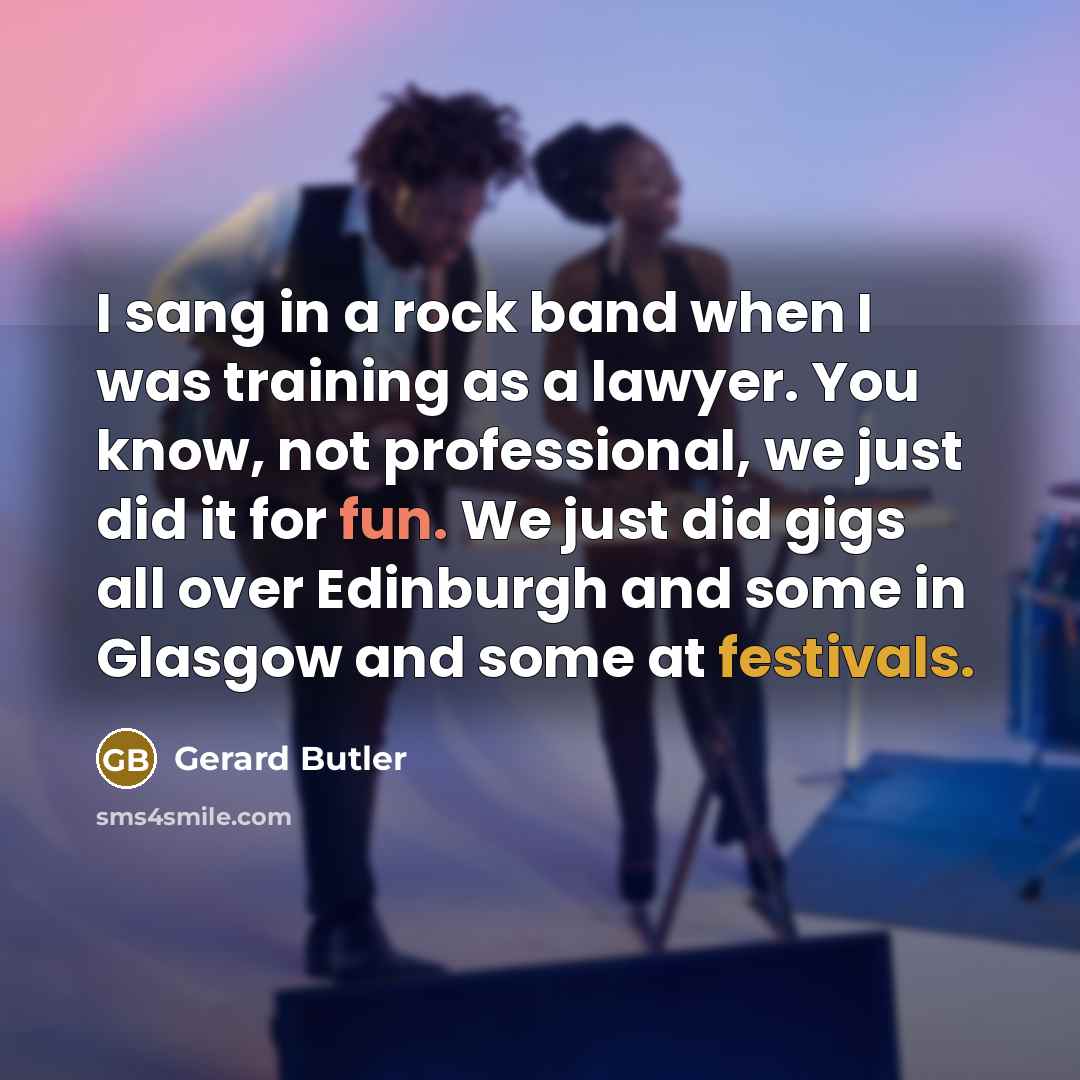 “I sang in a rock band when I was training as a lawyer. You know, not professional, we just did it for fun. We just did gigs all over Edinburgh and some in Glasgow and some at festivals.” quote by Gerard Butler