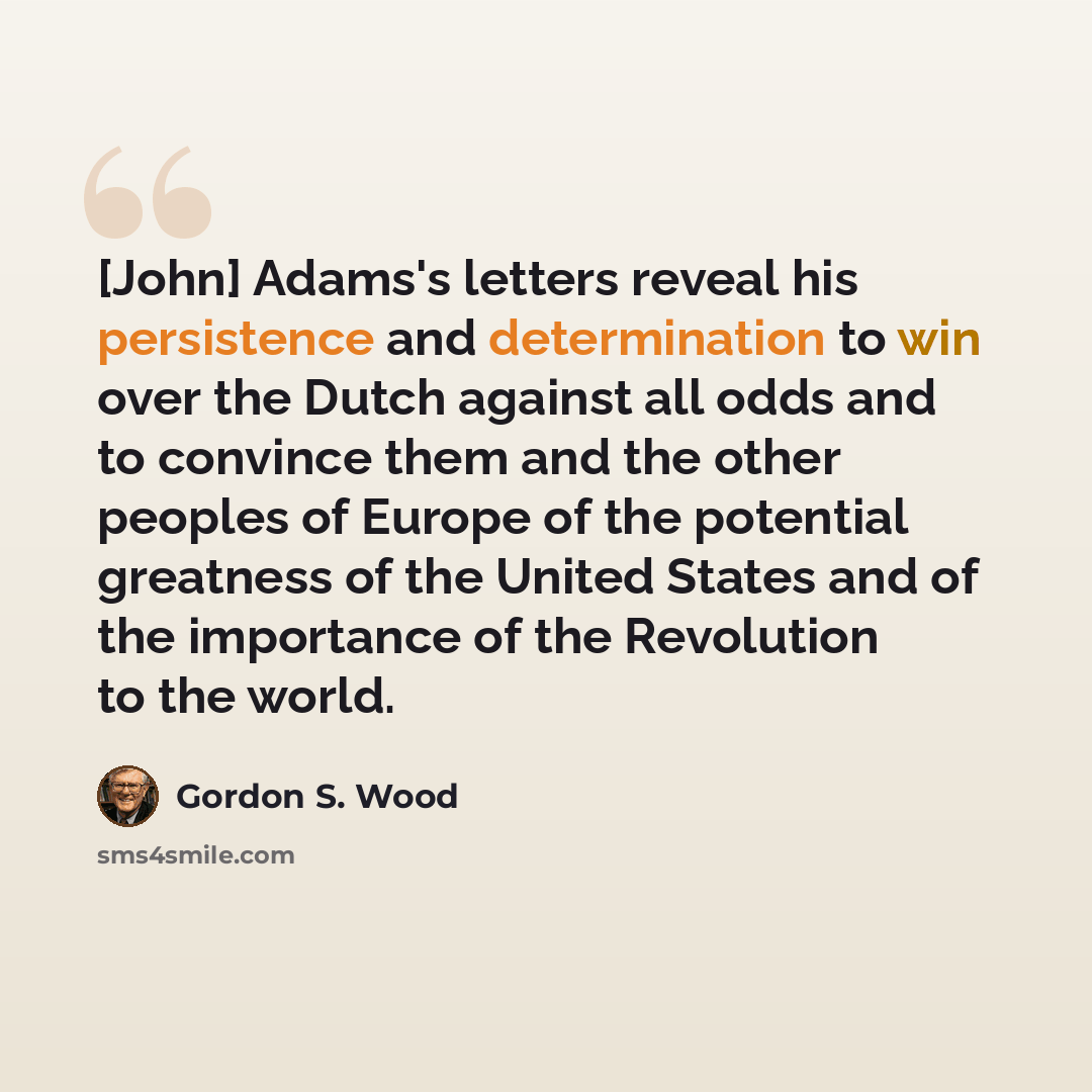 “[John] Adams's letters reveal his persistence and determination to win over the Dutch against all odds and to convince them and the other peoples of Europe of the potential greatness of the United States and of the importance of the Revolution to the world.” quote by Gordon S. Wood