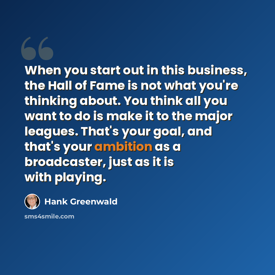 “When you start out in this business, the Hall of Fame is not what you're thinking about. You think all you want to do is make it to the major leagues. That's your goal, and that's your ambition as a broadcaster, just as it is with playing.” quote by Hank Greenwald