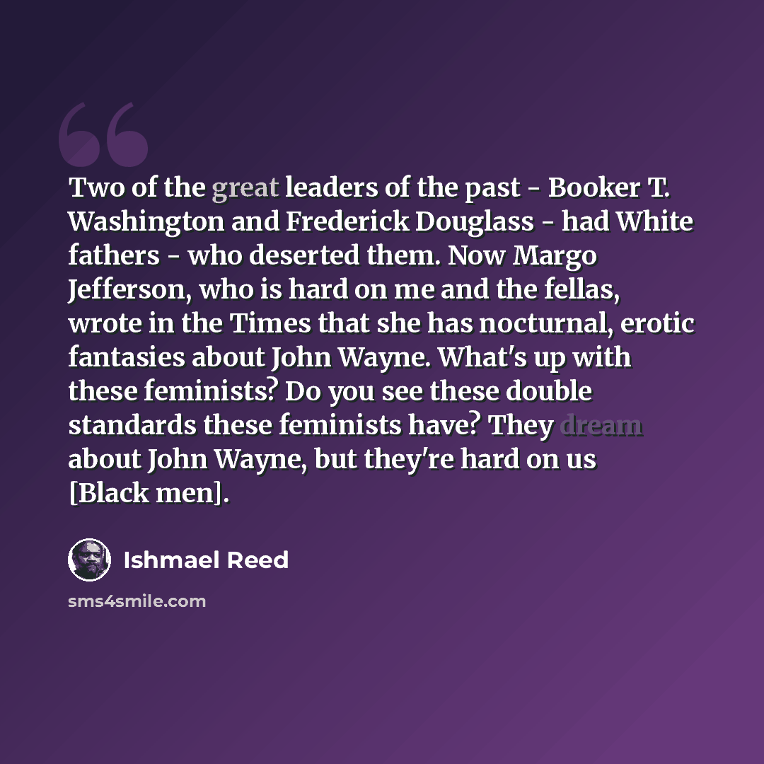 “Two of the great leaders of the past - Booker T. Washington and Frederick Douglass - had White fathers - who deserted them. Now Margo Jefferson, who is hard on me and the fellas, wrote in the Times that she has nocturnal, erotic fantasies about John Wayne. What's up with these feminists? Do you…” quote by Ishmael Reed