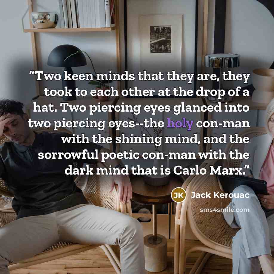 “Two keen minds that they are, they took to each other at the drop of a hat. Two piercing eyes glanced into two piercing eyes--the holy con-man with the shining mind, and the sorrowful poetic con-man with the dark mind that is Carlo Marx.” quote by Jack Kerouac