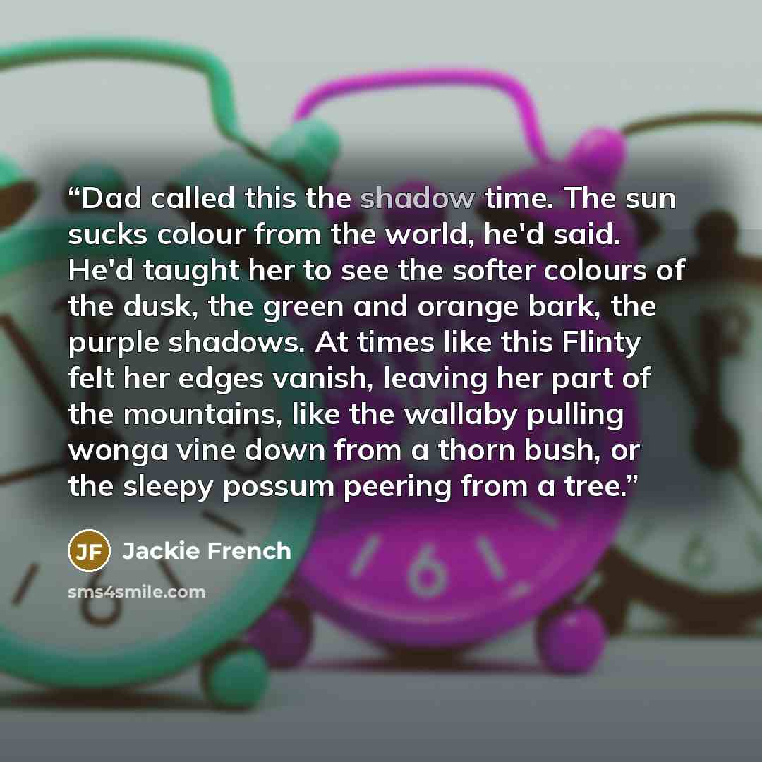 “Dad called this the shadow time. The sun sucks colour from the world, he'd said. He'd taught her to see the softer colours of the dusk, the green and orange bark, the purple shadows. At times like this Flinty felt her edges vanish, leaving her part of the mountains, like the wallaby pulling wonga…” quote by Jackie French